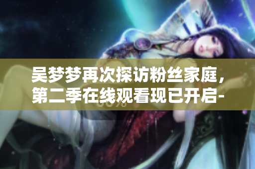 吳夢(mèng)夢(mèng)再次探訪粉絲家庭，第二季在線觀看現(xiàn)已開(kāi)啟-新華網(wǎng)報(bào)道