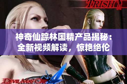 神奇仙蹤林國精產(chǎn)品揭秘：全新視頻解讀，驚艷絕倫