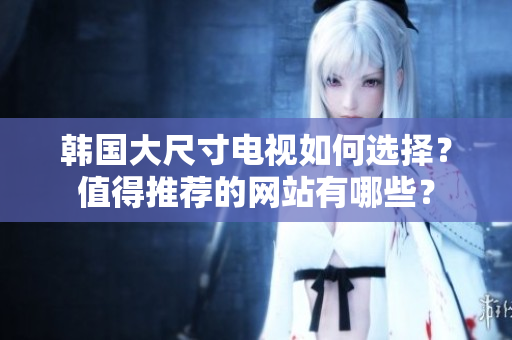 韓國(guó)大尺寸電視如何選擇？值得推薦的網(wǎng)站有哪些？