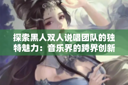 探索黑人雙人說唱團(tuán)隊的獨(dú)特魅力：音樂界的跨界創(chuàng)新與文化傳承