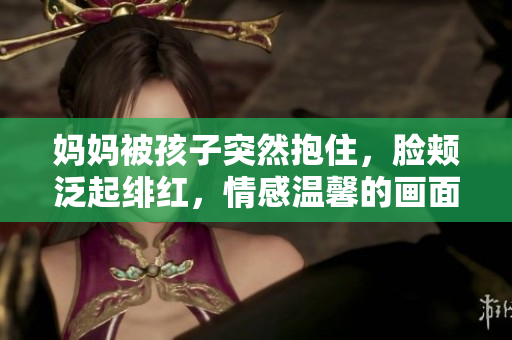 媽媽被孩子突然抱住，臉頰泛起緋紅，情感溫馨的畫面閃現(xiàn)