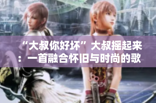 “大叔你好壞”大叔搖起來：一首融合懷舊與時尚的歌曲解讀