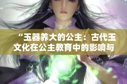 “玉器養(yǎng)大的公主：古代玉文化在公主教育中的影響與傳承”