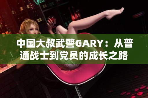 中國(guó)大叔武警GARY：從普通戰(zhàn)士到黨員的成長(zhǎng)之路