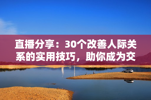 直播分享：30個(gè)改善人際關(guān)系的實(shí)用技巧，助你成為交際達(dá)人