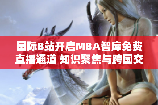 國(guó)際B站開(kāi)啟MBA智庫(kù)免費(fèi)直播通道 知識(shí)聚焦與跨國(guó)交流