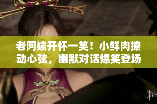 老阿姨開(kāi)懷一笑！小鮮肉撩動(dòng)心弦，幽默對(duì)話爆笑登場(chǎng)
