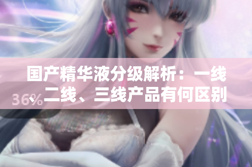 國產(chǎn)精華液分級解析：一線、二線、三線產(chǎn)品有何區(qū)別？
