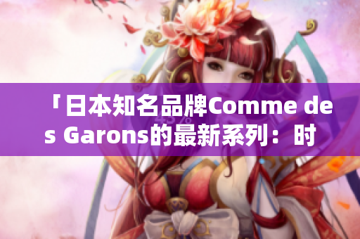 「日本知名品牌Comme des Garons的最新系列：時(shí)尚創(chuàng)新與文化融合」