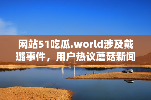 網(wǎng)站51吃瓜.world涉及戴璐事件，用戶熱議蘑菇新聞
