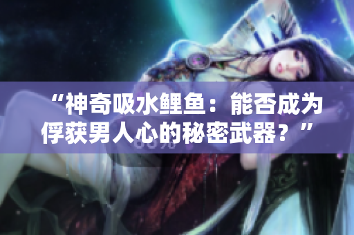 “神奇吸水鯉魚(yú)：能否成為俘獲男人心的秘密武器？”