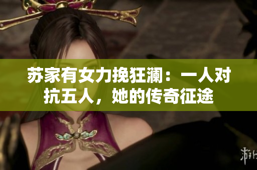 蘇家有女力挽狂瀾：一人對抗五人，她的傳奇征途