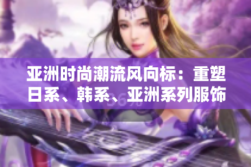 亞洲時尚潮流風(fēng)向標(biāo)：重塑日系、韓系、亞洲系列服飾，煥發(fā)新活力