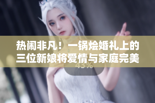 熱鬧非凡！一鍋燴婚禮上的三位新娘將愛情與家庭完美融合