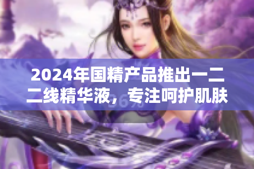 2024年國精產(chǎn)品推出一二二線精華液，專注呵護肌膚