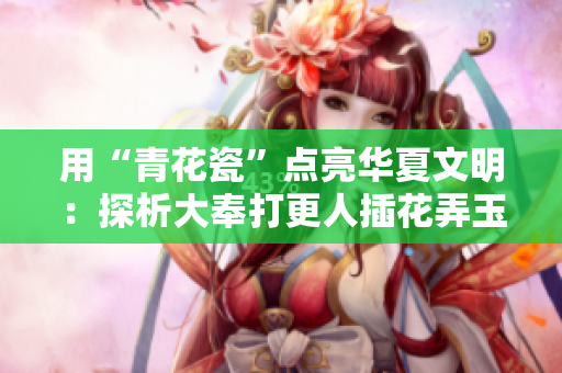 用“青花瓷”點亮華夏文明：探析大奉打更人插花弄玉成語的文化內(nèi)涵