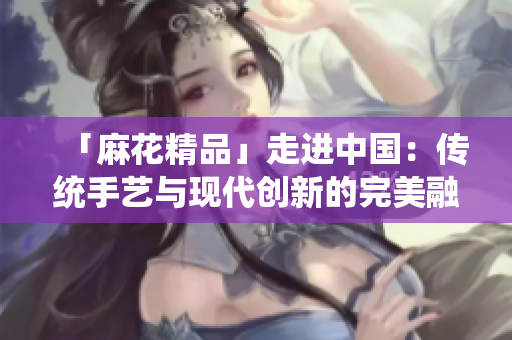「麻花精品」走進(jìn)中國(guó)：傳統(tǒng)手藝與現(xiàn)代創(chuàng)新的完美融合