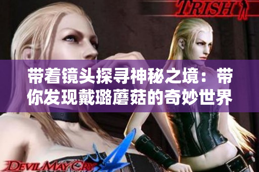 帶著鏡頭探尋神秘之境：帶你發(fā)現(xiàn)戴璐蘑菇的奇妙世界