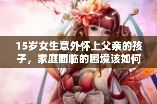 15歲女生意外懷上父親的孩子，家庭面臨的困境該如何應(yīng)對(duì)？