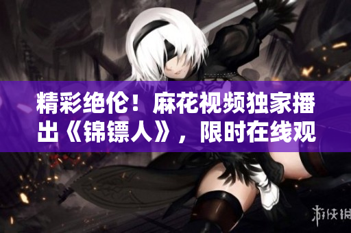 精彩絕倫！麻花視頻獨(dú)家播出《錦鏢人》，限時(shí)在線觀看！