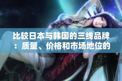 比較日本與韓國(guó)的三線品牌：質(zhì)量、價(jià)格和市場(chǎng)地位的異同