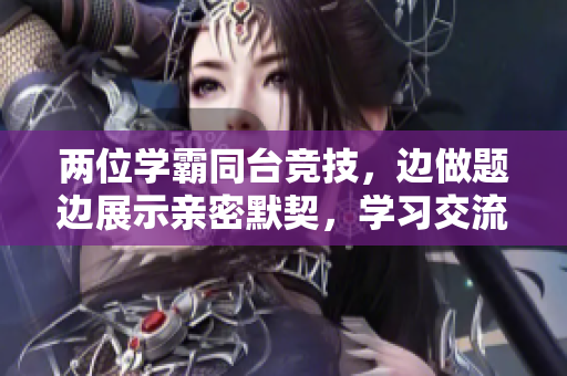 兩位學(xué)霸同臺(tái)競(jìng)技，邊做題邊展示親密默契，學(xué)習(xí)交流無間隙。