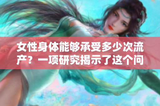 女性身體能夠承受多少次流產(chǎn)？一項(xiàng)研究揭示了這個(gè)問題