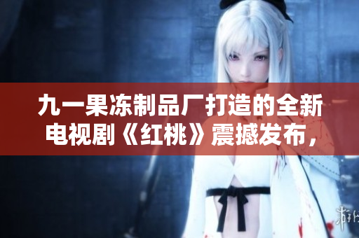 九一果凍制品廠打造的全新電視劇《紅桃》震撼發(fā)布，展現(xiàn)制作與情感雙重魅力