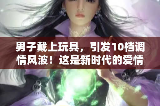 男子戴上玩具，引發(fā)10檔調(diào)情風(fēng)波！這是新時代的愛情游戲嗎？