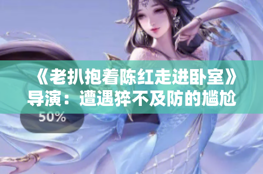 《老扒抱著陳紅走進(jìn)臥室》導(dǎo)演：遭遇猝不及防的尷尬瞬間