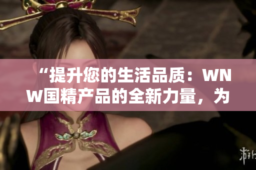 “提升您的生活品質(zhì)：WNW國精產(chǎn)品的全新力量，為您帶來更多選擇和更高品質(zhì)”