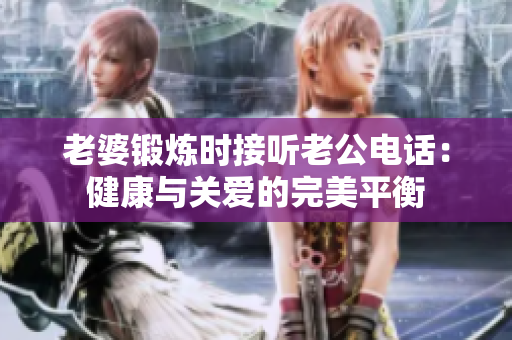 老婆鍛煉時(shí)接聽(tīng)老公電話：健康與關(guān)愛(ài)的完美平衡