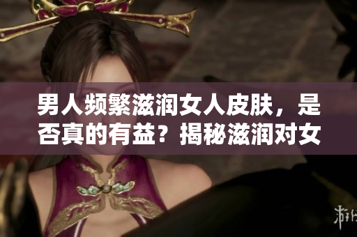 男人頻繁滋潤(rùn)女人皮膚，是否真的有益？揭秘滋潤(rùn)對(duì)女性肌膚的影響