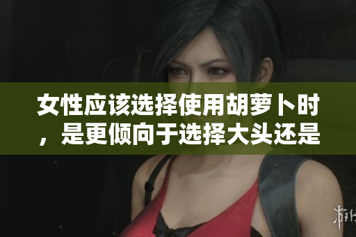 女性應(yīng)該選擇使用胡蘿卜時(shí)，是更傾向于選擇大頭還是小頭呢？