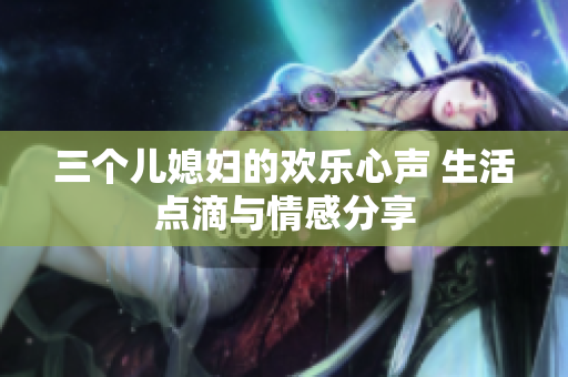 三個(gè)兒媳婦的歡樂心聲 生活點(diǎn)滴與情感分享