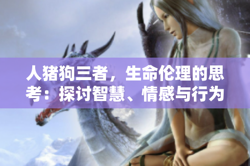 人豬狗三者，生命倫理的思考：探討智慧、情感與行為的交錯