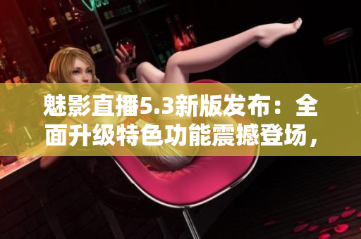 魅影直播5.3新版發(fā)布：全面升級特色功能震撼登場，用戶體驗再度提升