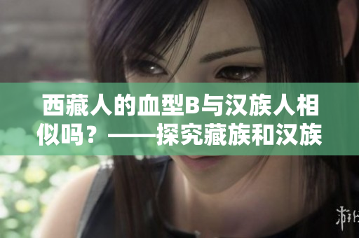 西藏人的血型B與漢族人相似嗎？——探究藏族和漢族之間的遺傳差異