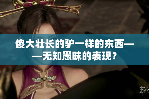 傻大壯長的驢一樣的東西——無知愚昧的表現(xiàn)？