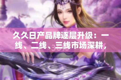久久日產(chǎn)品牌逐層升級：一線、二線、三線市場深耕，開創(chuàng)新格局