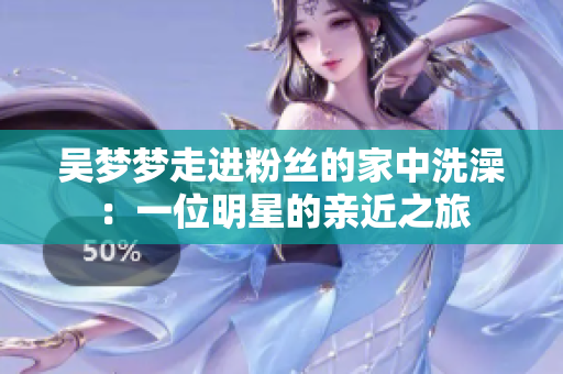 吳夢夢走進(jìn)粉絲的家中洗澡：一位明星的親近之旅