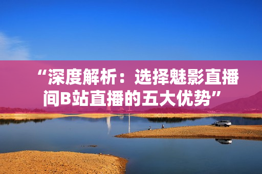 “深度解析：選擇魅影直播間B站直播的五大優(yōu)勢(shì)”