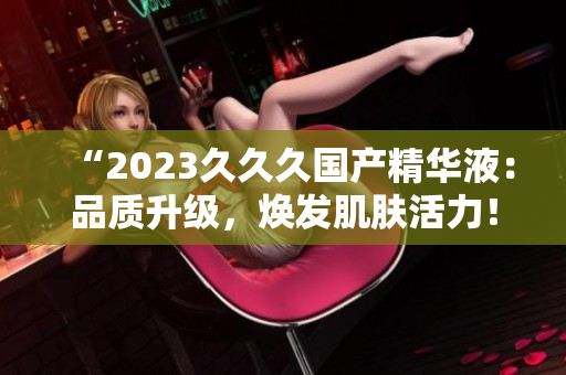 “2023久久久國(guó)產(chǎn)精華液：品質(zhì)升級(jí)，煥發(fā)肌膚活力！”
