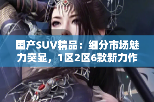 國(guó)產(chǎn)SUV精品：細(xì)分市場(chǎng)魅力突顯，1區(qū)2區(qū)6款新力作