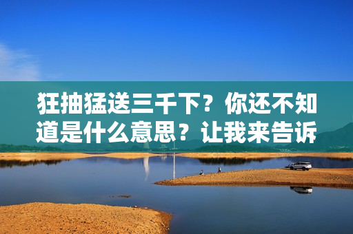 狂抽猛送三千下？你還不知道是什么意思？讓我來告訴你