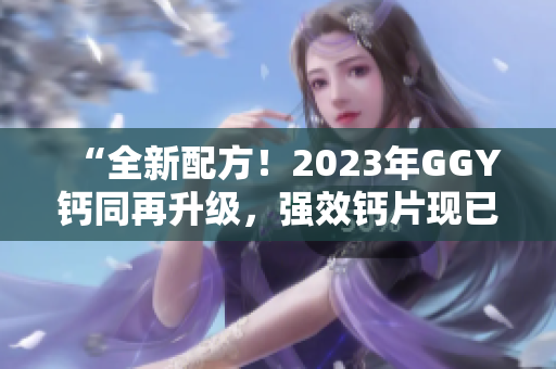“全新配方！2023年GGY鈣同再升級(jí)，強(qiáng)效鈣片現(xiàn)已上市！”