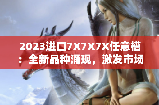 2023進(jìn)口7X7X7X任意槽：全新品種涌現(xiàn)，激發(fā)市場(chǎng)活力