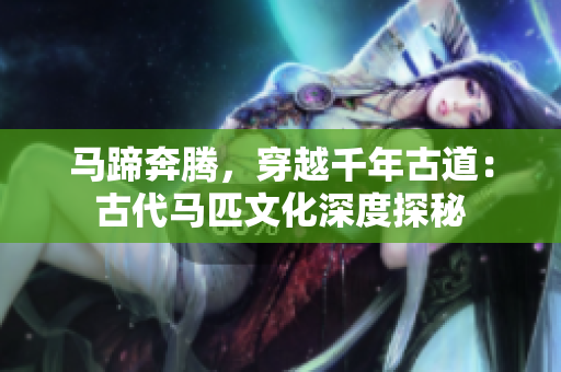 馬蹄奔騰，穿越千年古道：古代馬匹文化深度探秘