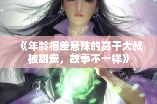 《年齡相差懸殊的高干大叔被甜寵,故事不一樣》 《年齡相差懸殊的高干大叔被甜寵,故事不一樣》