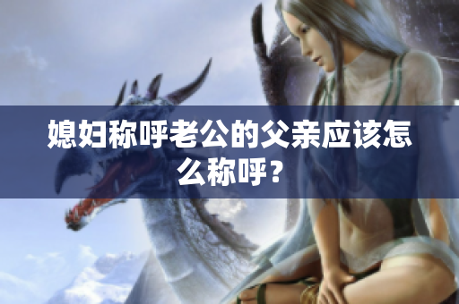 媳婦稱呼老公的父親應該怎么稱呼？